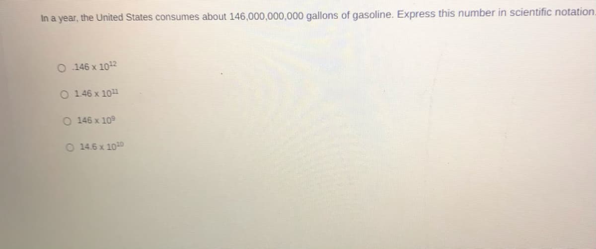 In a year, the United States consumes about 146,000,000,000 gallons of gasoline. Express this number in scientific notation.
O 146 x 1012
O 146 x 10
O 146 x 109
O 14.6 x 1010
