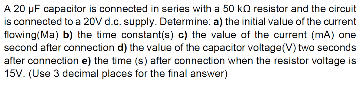 A 20 µF capacitor is connected in series with a 50 kQ resistor and the circuit
is connected to a 20V d.c. supply. Determine: a) the initial value of the current
flowing(Ma) b) the time constant(s) c) the value of the current (mA) one
second after connection d) the value of the capacitor voltage(V) two seconds
after connection e) the time (s) after connection when the resistor voltage is
15V. (Use 3 decimal places for the final answer)
