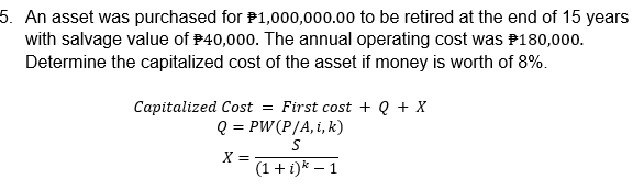 5. An asset was purchased for P1,000,000.00 to be retired at the end of 15 years
with salvage value of P40,000. The annual operating cost was P180,000.
Determine the capitalized cost of the asset if money is worth of 8%.
Capitalized Cost = First cost + Q + X
Q = PW(P/A, i, k)
X =
(1 + i)k – 1
