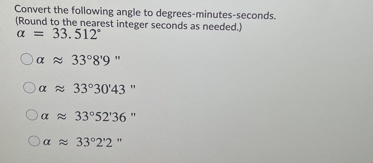 Convert the following angle to degrees-minutes-seconds.
(Round to the nearest integer seconds as needed.)
a = 33.512°
a 33°8'9"
O a x 33°30'43 "
O a 33°52'36 "
O a 33°2'2'
