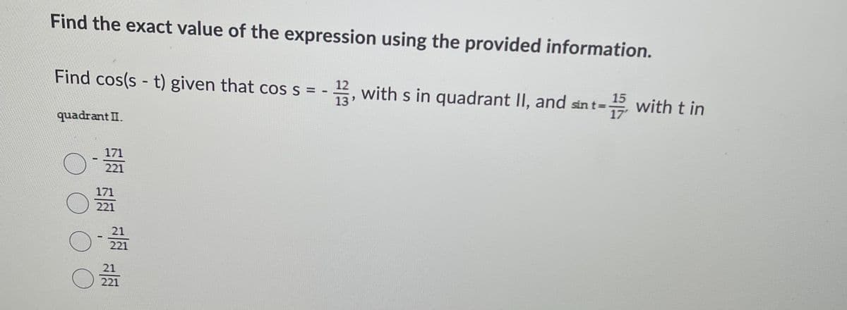 Find the exact value of the expression using the provided information.
Find cos(s - t) given that cos s = -
E, with s in quadrant II, and sin t=
15
E with t in
13
17'
quadrant II.
171
221
171
221
21
221
21
221
