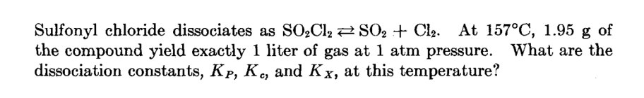 Sulfonyl chloride dissociates as SO₂Cl₂ SO₂ + Cl₂. At 157°C, 1.95 g of
the compound yield exactly 1 liter of gas at 1 atm pressure. What are the
dissociation constants, Kp, Kc, and Kx, at this temperature?