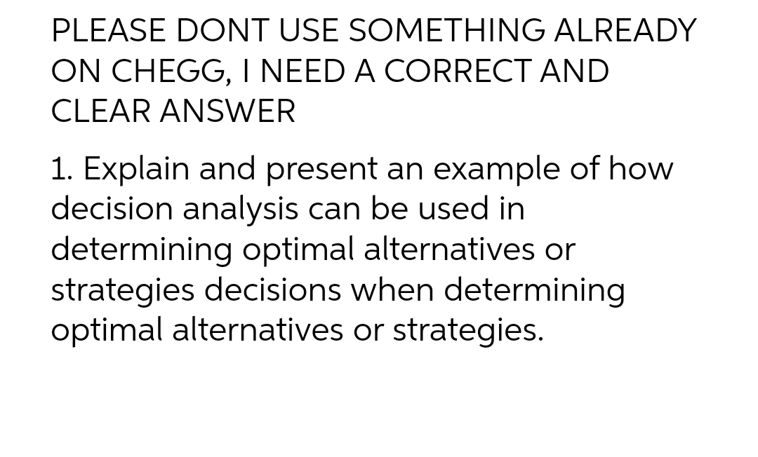 PLEASE DONT USE SOMETHING ALREADY
ON CHEGG, I NEED A CORRECT AND
CLEAR ANSWER
1. Explain and present an example of how
decision analysis can be used in
determining optimal alternatives or
strategies decisions when determining
optimal alternatives or strategies.