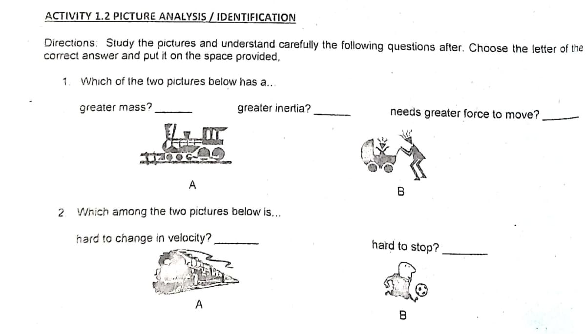 ACTIVITY 1.2 PICTURE ANALYSIS / IDENTIFICATION
Directions: Study the pictures and understand carefully the following questions after. Choose the letter of the
correct answer and put it on the space provided,
1
Which of the (wo pictures below has a..
greater mass?
greater inertia?
needs greater force to move?
А
B
2
Which among the two pictures below is...
hard to change in velocity?
hard to stop?
A
