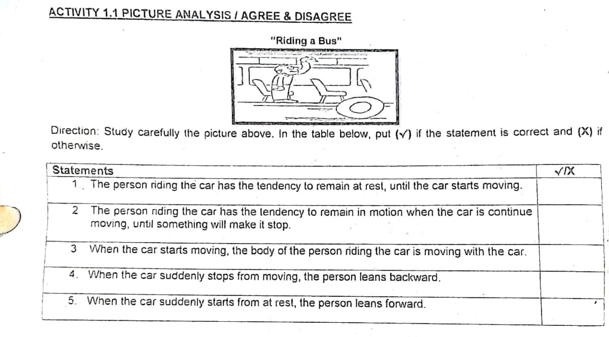 ACTIVITY 1.1 PICTURE ANALYSIS / AGREE & DISAGREE
"Riding a Bus"
Direction: Study carefully the picture above. In the table below, put (Y) if the statement is correct and (X) if
otherwise.
Statements
1. The person riding the car has the tendency to remain at rest, until the car starts moving.
2
The person riding the car has the tendency to remain in motion when the car is continue
moving, until something will make it stop.
3
When the car starts moving, the body of the person riding the car is moving with the car.
4. When the car suddenly stops from moving, the person leans backward.
5. When the car suddenly starts from at rest, the person leans forward.
