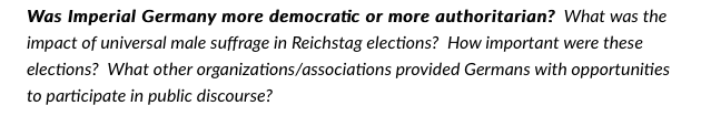 Was Imperial Germany more democratic or more authoritarian? What was the
impact of universal male suffrage in Reichstag elections? How important were these
elections? What other organizations/associations provided Germans with opportunities
to participate in public discourse?
