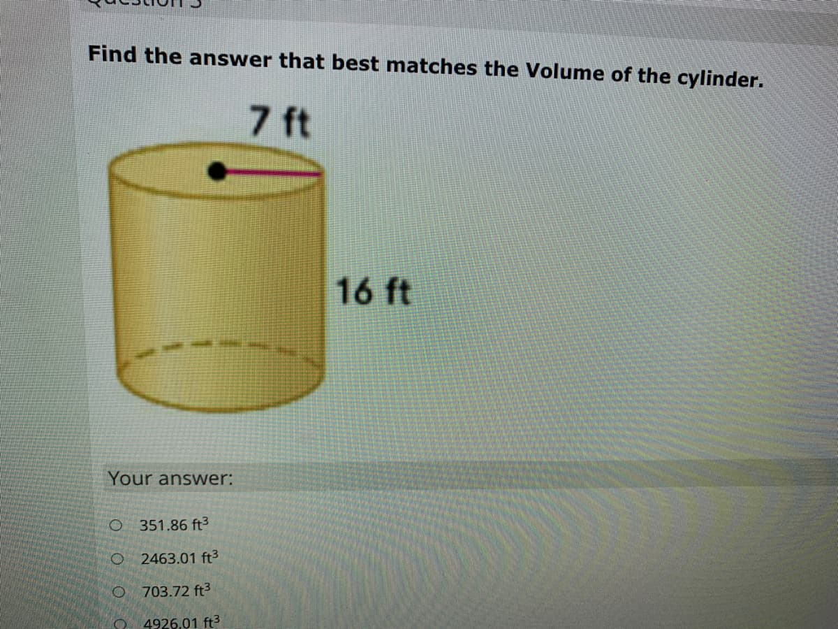 Find the answer that best matches the Volume of the cylinder.
7 ft
16 ft
Your answer:
O 351.86 ft3
2463.01 ft3
O 703.72 ft3
4926.01 ft3

