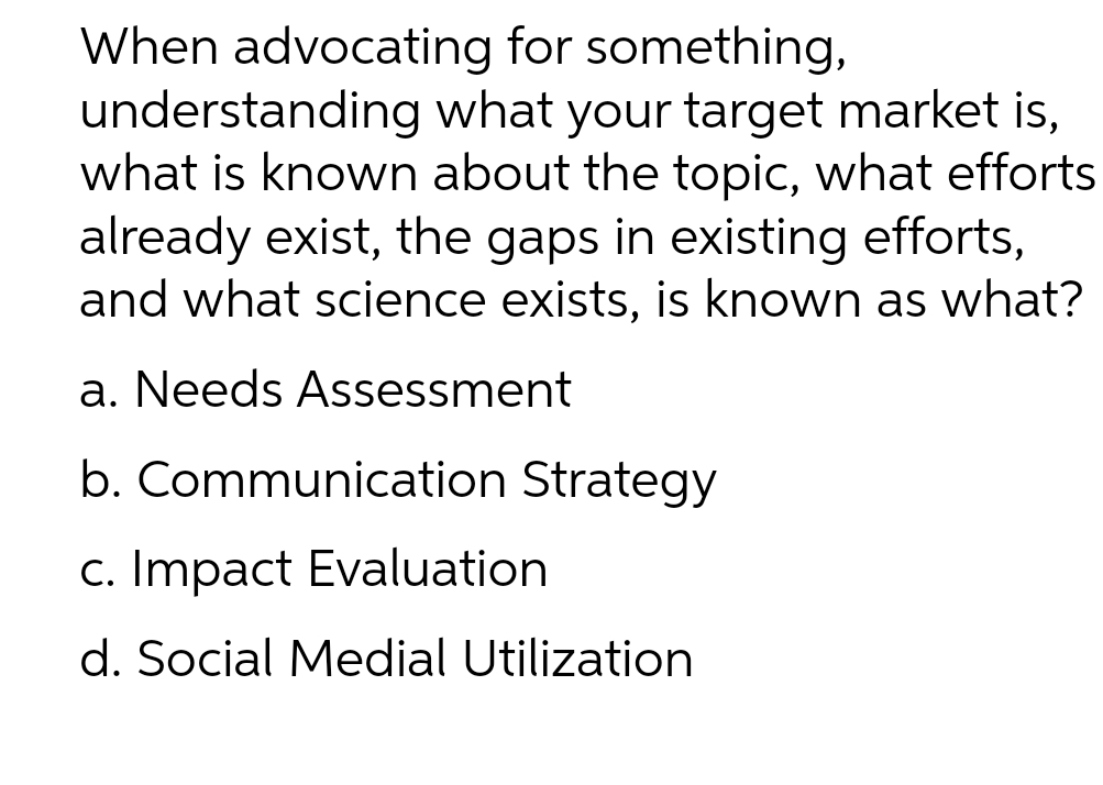 understanding
When advocating for something,
what your target market is,
what is known about the topic, what efforts
already exist, the gaps in existing efforts,
and what science exists, is known as what?
a. Needs Assessment
b. Communication Strategy
c. Impact Evaluation
d. Social Medial Utilization
