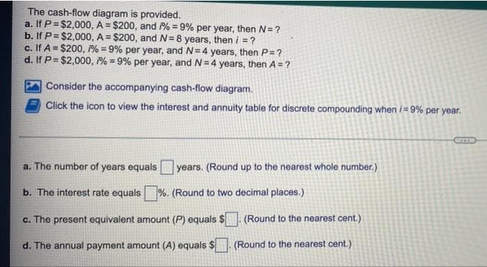 The cash-flow diagram is provided.
a. If P = $2,000, A = $200, and 7% = 9% per year, then N= ?
b. If P= $2,000, A= $200, and N=8 years, then i = ?
c. If A = $200, 1% = 9% per year, and N=4 years, then P= ?
d. If P= $2,000, 1% = 9% per year, and N=4 years, then A = ?
Consider the accompanying cash-flow diagram.
Click the icon to view the interest and annuity table for discrete compounding when /= 9% per year.
a. The number of years equals years. (Round up to the nearest whole number.)
b. The interest rate equals%. (Round to two decimal places.)
c.
The present equivalent amount (P) equals $. (Round to the nearest cent.)
d. The annual payment amount (A) equals $ (Round to the nearest cent.)