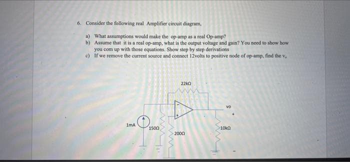6. Consider the following real Amplifier circuit diagram,
a) What assumptions would make the op-amp as a real Op-amp?
b)
Assume that it is a real op-amp, what is the output voltage and gain? You need to show how
you com up with those equations. Show step by step derivations
If we remove the current source and connect 12volts to positive node of op-amp, find the v.
22kQ
Vo
1mA
1500
2000
>10k
