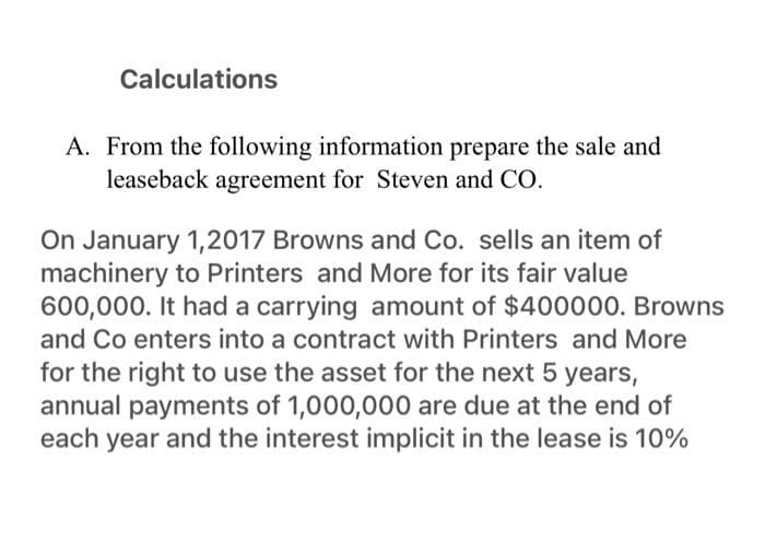 Calculations
A. From the following information prepare the sale and
leaseback agreement for Steven and CO.
On January 1, 2017 Browns and Co. sells an item of
machinery to Printers and More for its fair value
600,000. It had a carrying amount of $400000. Browns
and Co enters into a contract with Printers and More
for the right to use the asset for the next 5 years,
annual payments of 1,000,000 are due at the end of
each year and the interest implicit in the lease is 10%