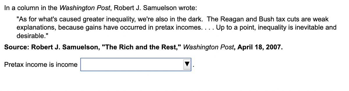 In a column in the Washington Post, Robert J. Samuelson wrote:
"As for what's caused greater inequality, we're also in the dark. The Reagan and Bush tax cuts are weak
explanations, because gains have occurred in pretax incomes. . . . Up to a point, inequality is inevitable and
desirable."
Source: Robert J. Samuelson, "The Rich and the Rest," Washington Post, April 18, 2007.
Pretax income is income