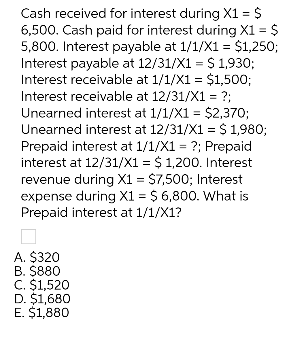 Cash received for interest during X1 = $
6,500. Cash paid for interest during X1 = $
5,800. Interest payable at 1/1/X1 = $1,250;
Interest payable at 12/31/X1 = $ 1,930;
Interest receivable at 1/1/X1 = $1,500;
Interest receivable at 12/31/X1 = ?;
Unearned interest at 1/1/X1 = $2,370;
Unearned interest at 12/31/X1 = $ 1,980;
Prepaid interest at 1/1/X1 = ?; Prepaid
interest at 12/31/X1 = $ 1,200. Interest
revenue during X1 = $7,500; Interest
expense during X1 = $ 6,800. What is
Prepaid interest at 1/1/X1?
A. $320
B. $880
C. $1,520
D. $1,680
E. $1,880