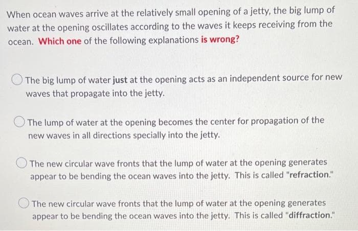 When ocean waves arrive at the relatively small opening of a jetty, the big lump of
water at the opening oscillates according to the waves it keeps receiving from the
ocean. Which one of the following explanations is wrong?
The big lump of water just at the opening acts as an independent source for new
waves that propagate into the jetty.
The lump of water at the opening becomes the center for propagation of the
new waves in all directions specially into the jetty.
The new circular wave fronts that the lump of water at the opening generates
appear to be bending the ocean waves into the jetty. This is called "refraction."
The new circular wave fronts that the lump of water at the opening generates
appear to be bending the ocean waves into the jetty. This is called "diffraction."

