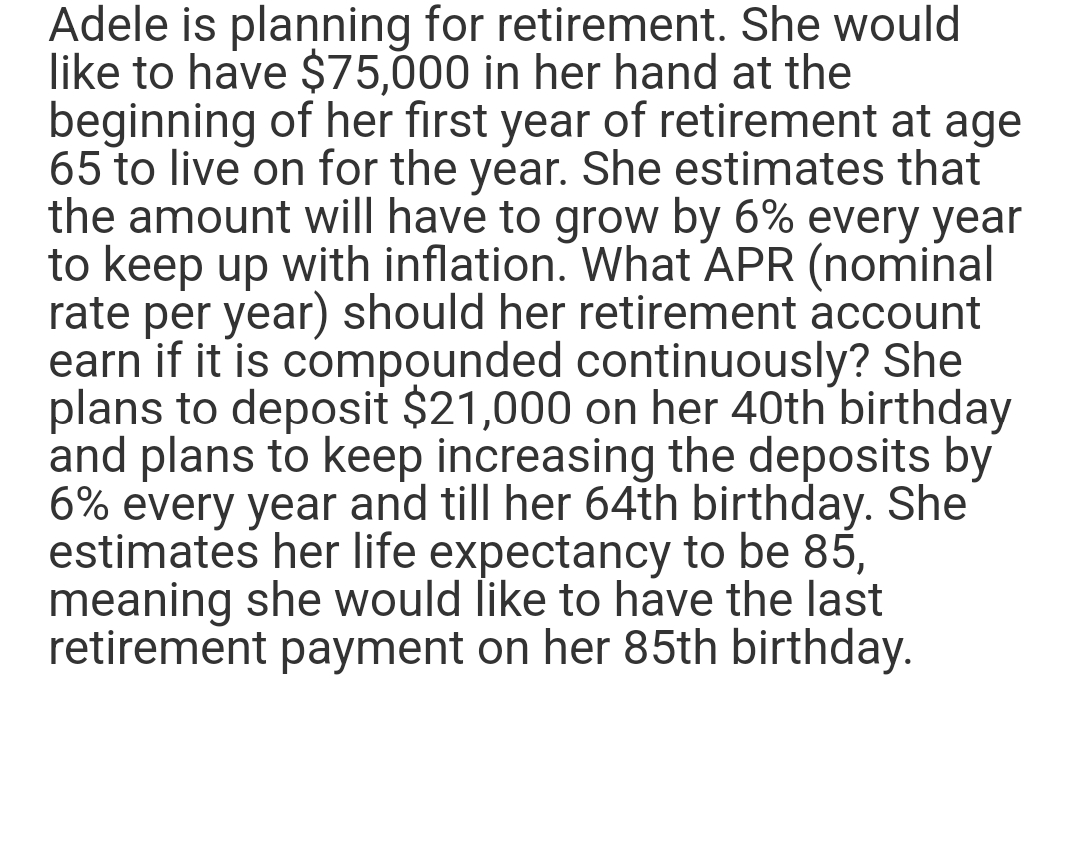 Adele is planning for retirement. She would
like to have $75,000 in her hand at the
beginning of her first year of retirement at age
65 to live on for the year. She estimates that
the amount will have to grow by 6% every year
to keep up with inflation. What APR (nominal
rate per year) should her retirement account
earn if it is compounded continuously? She
plans to deposit $21,000 on her 40th birthday
and plans to keep increasing the deposits by
6% every year and till her 64th birthday. She
estimates her life expectancy to be 85,
meaning she would like to have the last
retirement payment on her 85th birthday.