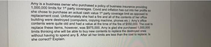 Amy is a business owner who purchased a policy of business insurance providing
1,000,000 limits for 1st party coverages. Covid and inflation has cut into her profits so
she chose to purchase an actual cash value 1 party coverage limit as opposed to
replacement cost. Unfortunately she had a fire and all of the contents of her office
building were destroyed (computers, copying machine, phones etc.) Amy's office
contents were quite old and had a value at the time of the fire of $550,000. The cost to
replace these items, however, was $975,000. Amy is glad she purchased 1,000,000
limits thinking she will be able to buy new contents to replace the destroyed ones
without having to spend any $. After all her limits are less than the cost to replace. Is
she correct? Explain.