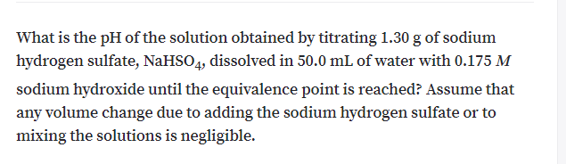 What is the pH of the solution obtained by titrating 1.30 g of sodium
hydrogen sulfate, NaHSO4, dissolved in 50.0 mL of water with 0.175 M
sodium hydroxide until the equivalence point is reached? Assume that
any volume change due to adding the sodium hydrogen sulfate or to
mixing the solutions is negligible.
