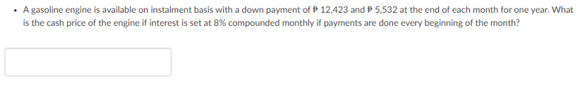 • A gasoline engine is available on instalment basis with a down payment of P 12,423 and P 5,532 at the end of each month for one year. What
is the cash price of the engine if interest is set at 8% compounded monthly if payments are done every beginning of the month?
