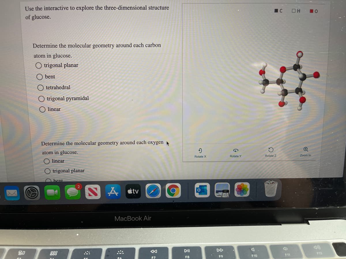 Use the interactive to explore the three-dimensional structure
OH
10
of glucose.
Determine the molecular geometry around each carbon
atom in glucose.
trigonal planar
O bent
O tetrahedral
O trigonal pyramidal
O linear
Determine the molecular geometry around each oxygen A
atom in glucose.
Rotate Y
Rotate Z
Zoom In
Rotate X
linear
O trigonal planar
bent
étv
MacBook Air
DD
80
888
F12
F10
F11
F7
F8
F9
