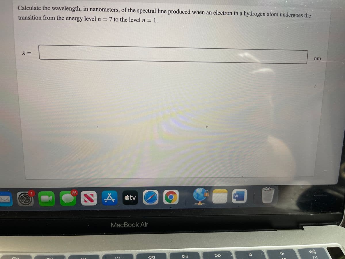 Calculate the wavelength, in nanometers, of the spectral line produced when an electron in a hydrogen atom undergoes the
transition from the energy level n = 7 to the level n = 1.
=
%3D
nm
25
S A stv
W
MacBook Air
DII
DD
F12
