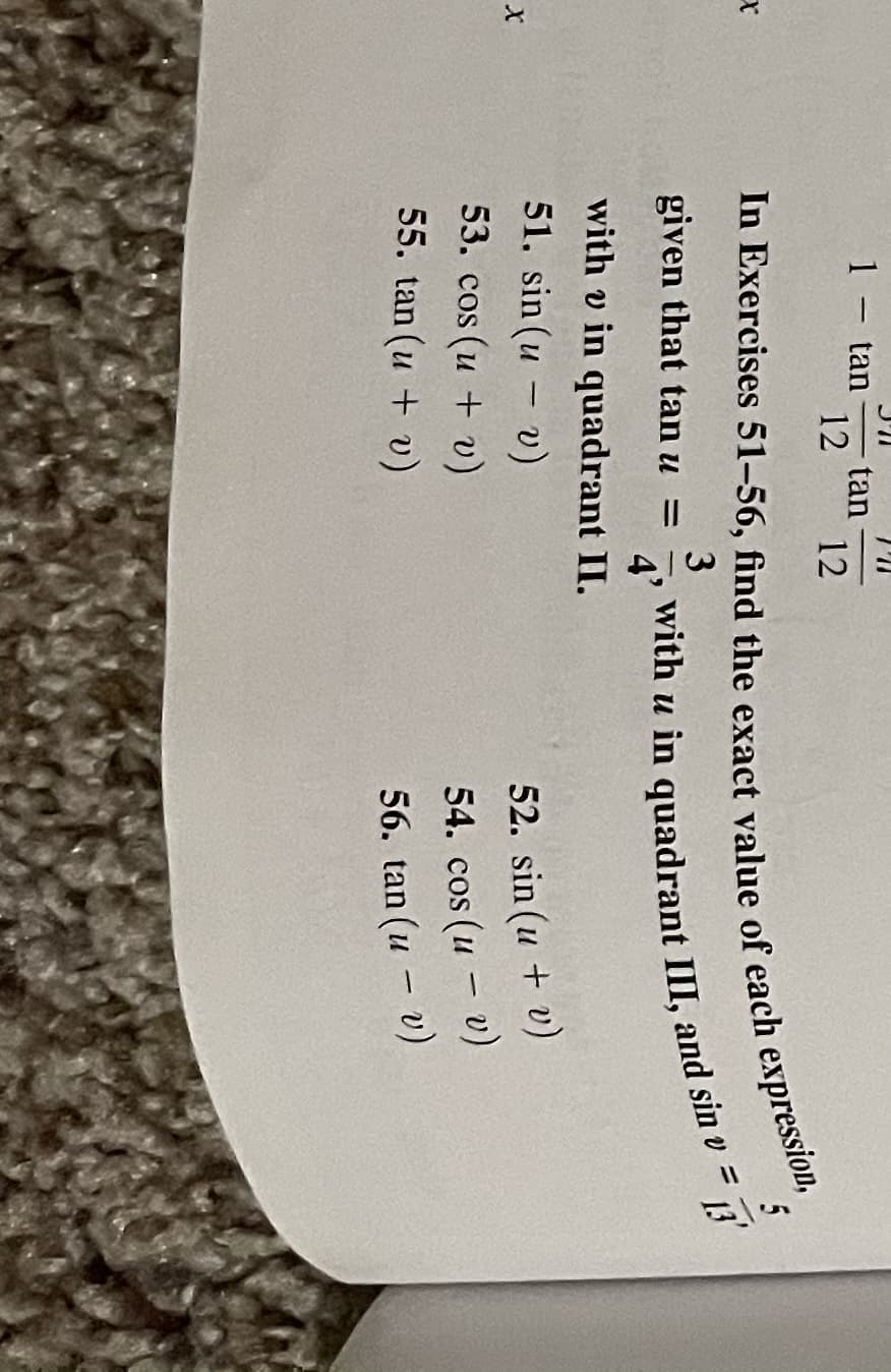 1 – tan
-tan-
12
12
5
given that tan u
with u in quadrant III, and sin
4'
13'
%D
with v in quadrant II.
51. sin (u - v)
52. sin (u + v)
53. сos (и + )
54. cos (u - v)
56. tan (u - v)
55. tan (u + v)
with u in III, and sin v =
In 51-56, find the of each expression,
