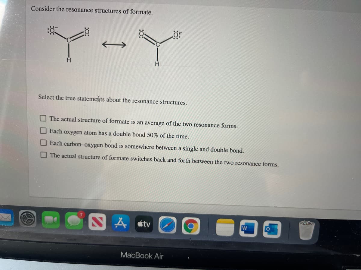 Consider the resonance structures of formate.
Select the true statemets about the resonance structures.
The actual structure of formate is an average of the two resonance forms.
Each oxygen atom has a double bond 50% of the time.
Each carbon-oxygen bond is somewhere between a single and double bond.
The actual structure of formate switches back and forth between the two resonance forms.
A stv
MacBook Air
