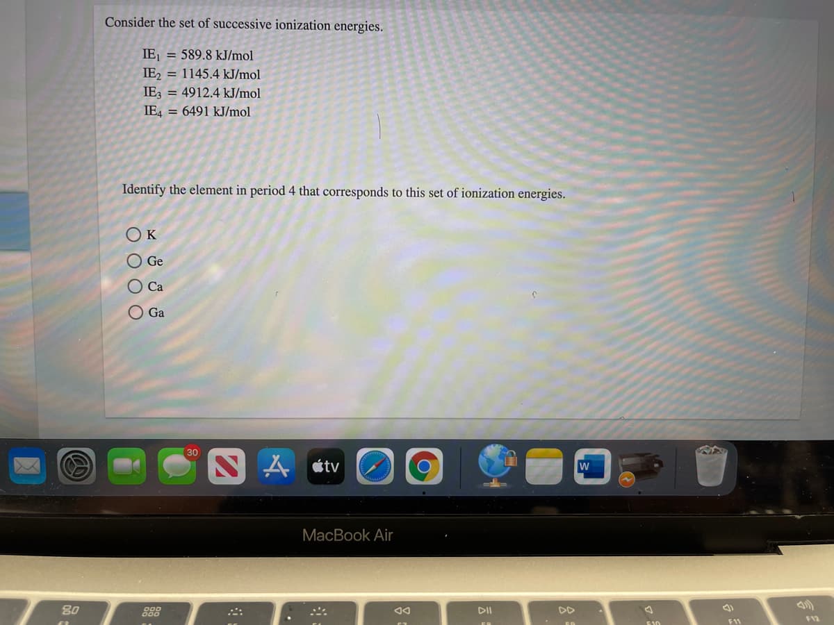 Consider the set of successive ionization energies.
IE, = 589.8 kJ/mol
IE, = 1145.4 kJ/mol
IE3 = 4912.4 kJ/mol
IE4 = 6491 kJ/mol
Identify the element in period 4 that corresponds to this set of ionization energies.
O Ge
Ca
O Ga
30
étv
МacBook Air
80
888
DII
DD
11
O O O O
