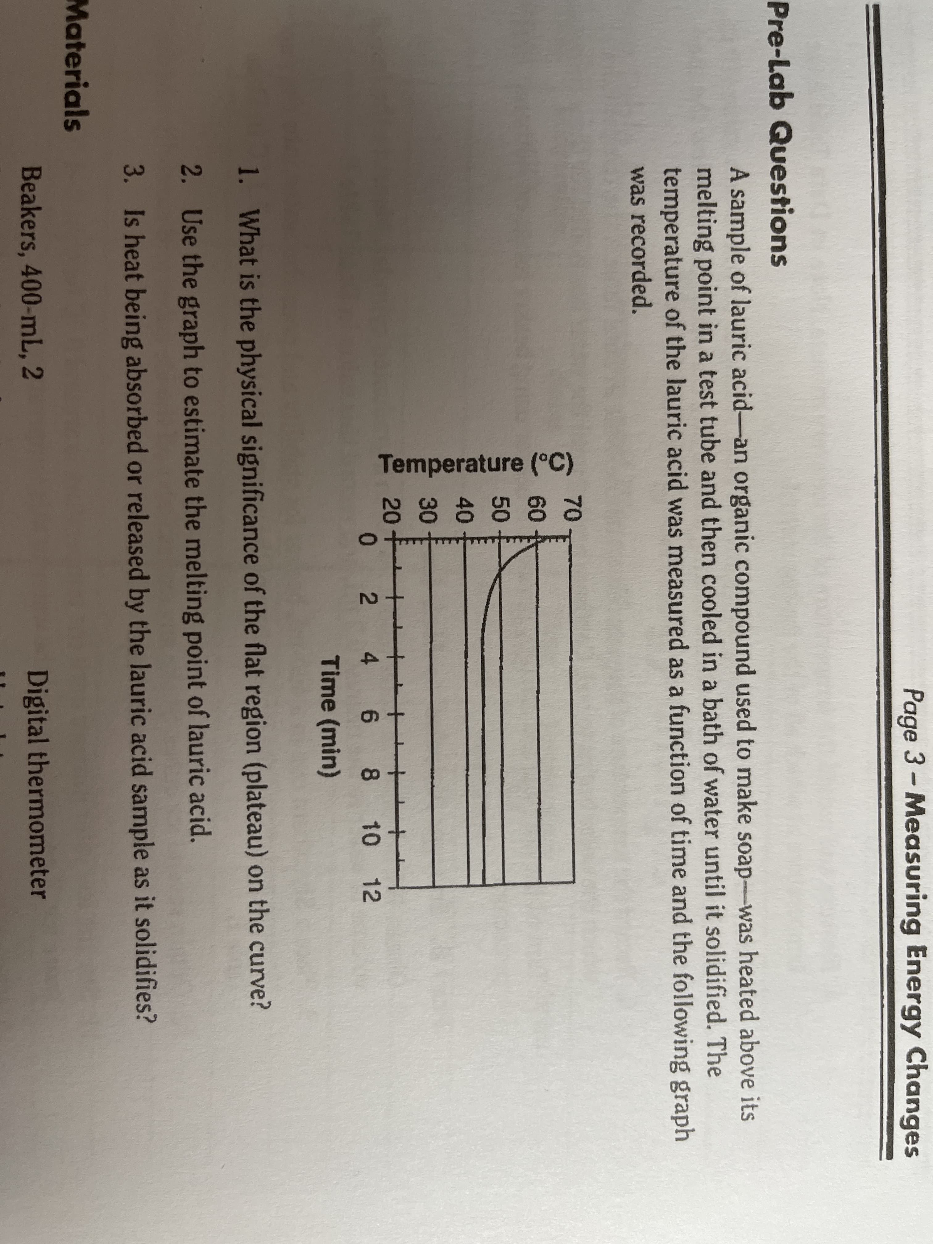 Page 3- Measuring Energy Changes
Pre-Lab Questions
A sample of lauric acid-an organic compound used to make soap-was heated above its
melting point in a test tube and then cooled in a bath of water until it solidified. The
temperature of the lauric acid was measured as a function of time and the following graph
was recorded.
70-
60-
50-
40
30
20-
0 2 4 6 8 10 12
Time (min)
1. What is the physical significance of the flat region (plateau) on the curve?
2. Use the graph to estimate the melting point of lauric acid.
3. Is heat being absorbed or released by the lauric acid sample as it solidifies?
Materials
Beakers, 400-mL, 2
Digital thermonmeter
Temperature (°C)
