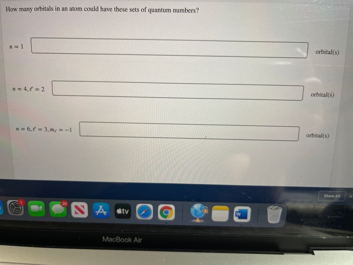 How many orbitals in an atom could have these sets of quantum numbers?
n = 1
%3D
orbital(s)
n = 4, € = 2
%3D
orbital(s)
n = 6,€ = 3, me = -1
%3D
orbital(s)
Show All
25
SA stv
W
MacBook Air
