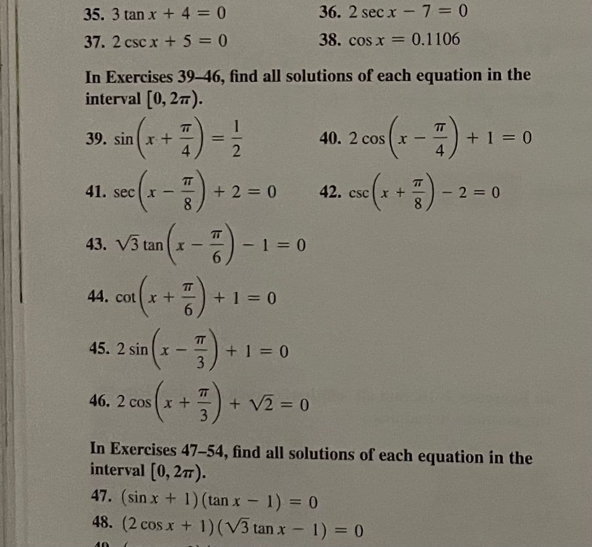 35. 3 tan x + 4 0
36. 2 sec x - 7 = 0
37. 2 csc x + 5 = 0
38. cos x = 0.1106
In Exercises 39-46, find all solutions of each equation in the
interval [0, 277).
TT
TT
39. sin x +
4
+ 1 = 0
4
40. 2 cos x -
2
41. see(1- + 2 = 0 42. ee(x +) - 2= 0
43. VŠ uan 1-)-1-0
TT
T
42. csc | x +
8.
TT
tan x –
-1 = 0
TT
44. cot
+ 1 = 0
45. 2 in (- -) 1
TT
+ 1 = 0
3
TT
46. 2 cos x +
+ V2 = 0
3.
In Exercises 47-54, find all solutions of each equation in the
interval [0, 27).
47. (sin x + 1) (tan x - 1) = 0
48. (2 cos x + 1)(V3 tan x - 1) = 0
40
