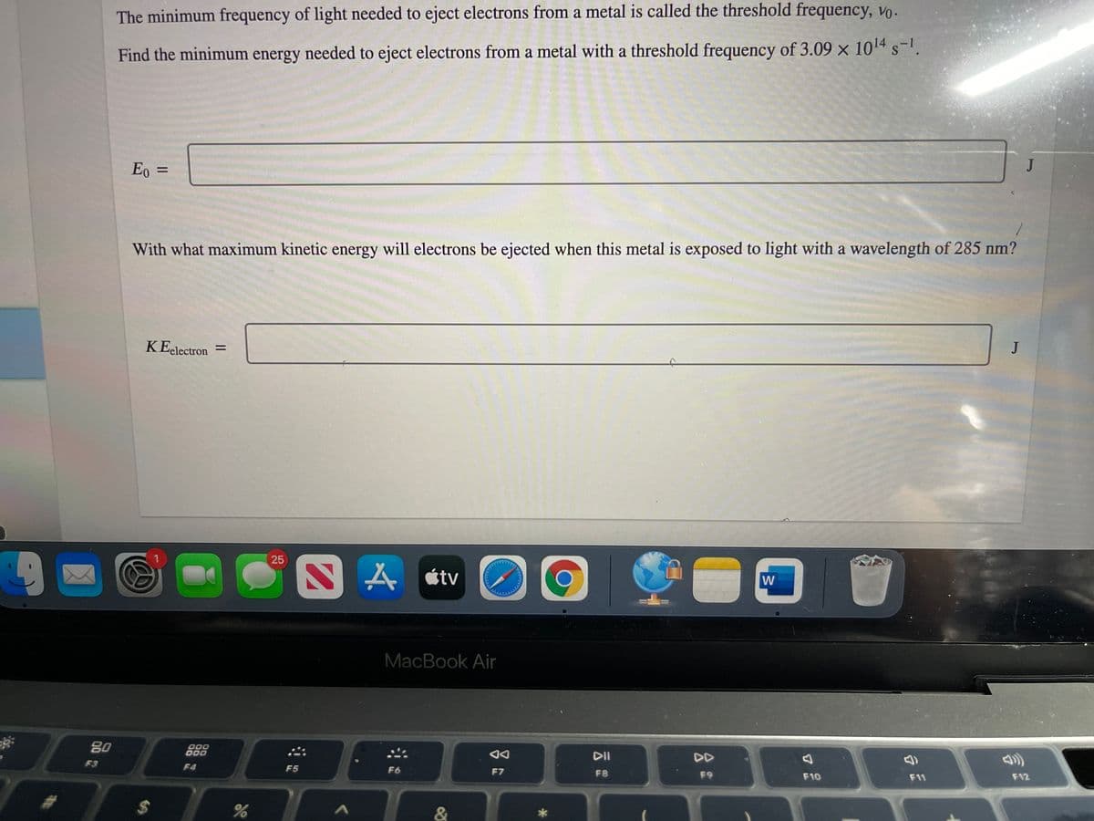 The minimum frequency of light needed to eject electrons from a metal is called the threshold frequency, vo.
Find the minimum energy needed to eject electrons from a metal with a threshold frequency of 3.09 x 1014 s-.
Eo =
J
With what maximum kinetic energy will electrons be ejected when this metal is exposed to light with a wavelength of 285 nm?
KEelectron
J
%3D
1
A étv
W
MacBook Air
80
DO0
D00
DI
DD
F3
F4
F5
F6
F7
F8
F9
F10
F11
F12
%24
&
25
