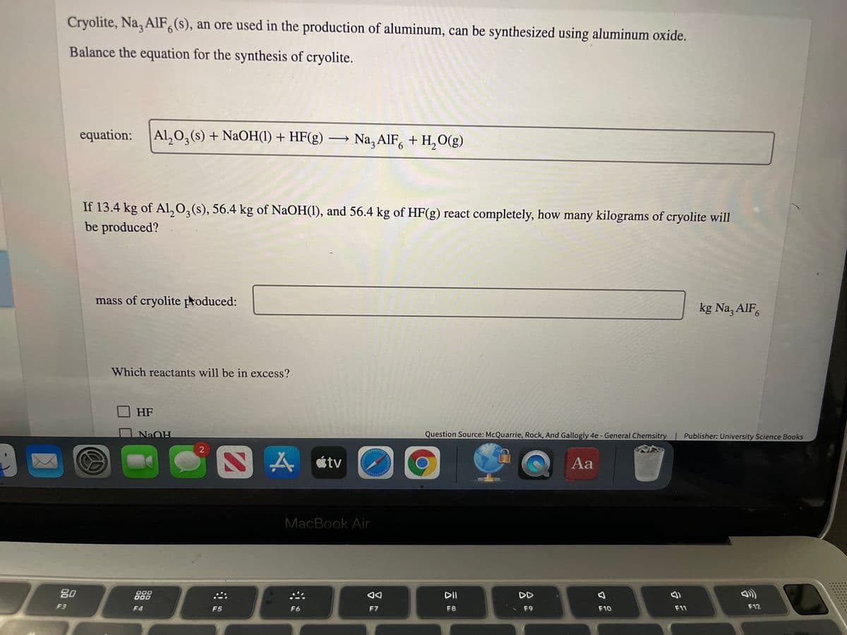 Cryolite, Na, AlF,(s), an ore used in the production of aluminum, can be synthesized using aluminum oxide.
Balance the equation for the synthesis of cryolite.
equation:
Al,0,(s) + NaOH(1) + HF(g) → Na, AIF, + H,O(g)
6.
If 13.4 kg of Al,0,(s), 56.4 kg of NaOH(1), and 56.4 kg of HF(g) react completely, how many kilograms of cryolite will
be produced?
mass of cryolite produced:
kg Na, AIF,
Which reactants will be in excess?
HF
NaOH
Question Source: McQuarrie, Rock, And Gallogly 4e - General Chemsitry
Publisher: University Science Books
S A étv
Aa
MacBook Air
80
000
000
DII
DD
F3
F4
F5
F6
F7
F8
F9
F10
F11
F12
