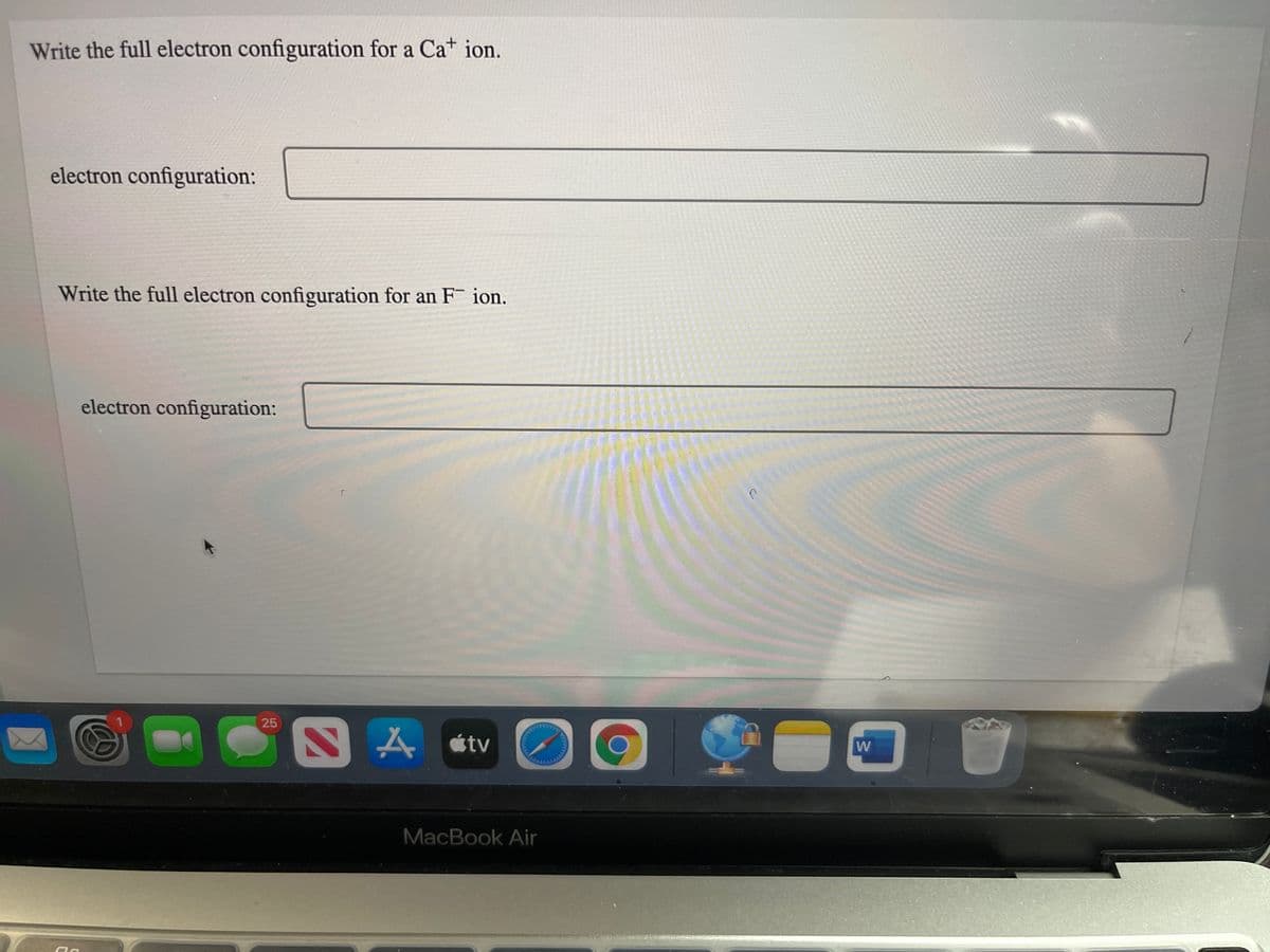 Write the full electron configuration for a Cat ion.
electron configuration:
Write the full electron configuration for an F ion.
electron configuration:
25
MacBook Air
