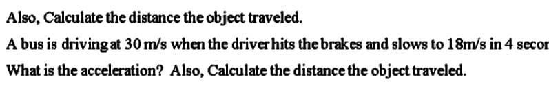 Also, Calculate the distance the object traveled.
A bus is driving at 30 m/s when the driverhits the brakes and slows to 18m/s in 4 secon
What is the acceleration? Also, Calculate the distance the object traveled.
