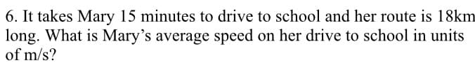 6. It takes Mary 15 minutes to drive to school and her route is 18km
long. What is Mary's average speed on her drive to school in units
of m/s?
