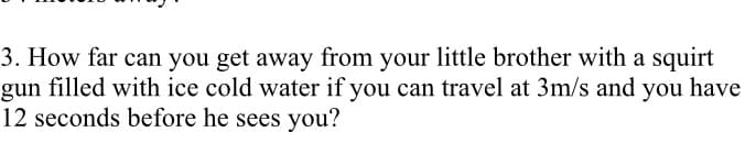 3. How far can you get away from your little brother with a squirt
gun filled with ice cold water if you can travel at 3m/s and you have
12 seconds before he sees you?
