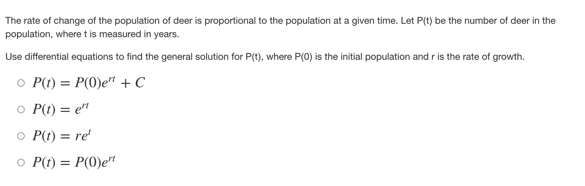 The rate of change of the population of deer is proportional to the population at a given time. Let P(t) be the number of deer in the
population, where t is measured in years.
Use differential equations to find the general solution for P(t), where P(0) is the initial population and r is the rate of growth.
o P(t) =
○
P(0)et + C
O P(t) = ert
○ P(t) = ret
o P(t) = P(0)ert