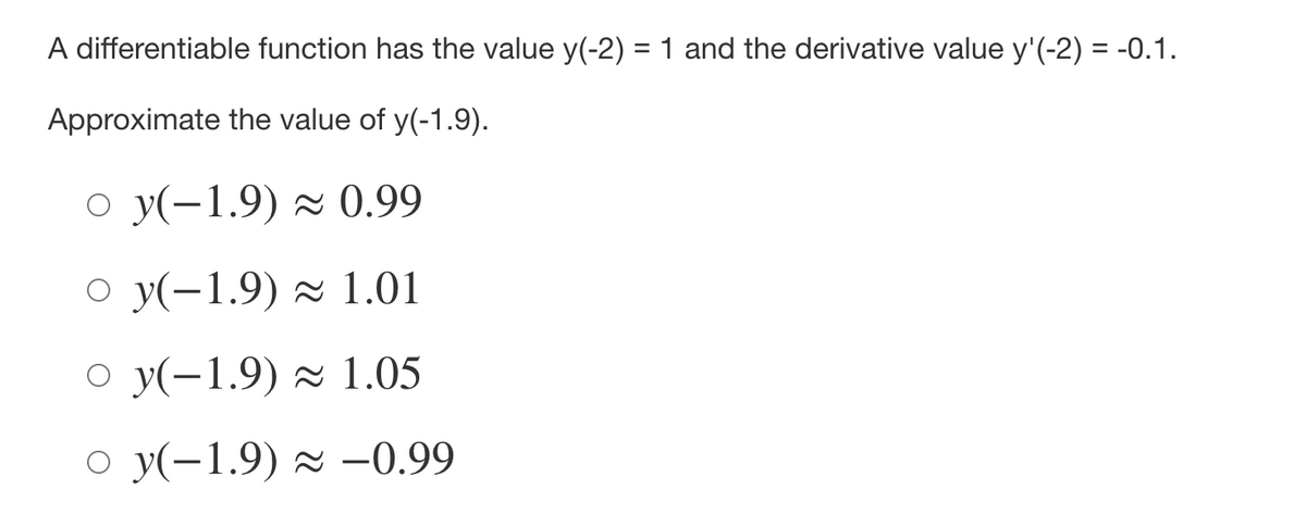 A differentiable function has the value y(-2) = 1 and the derivative value y'(-2) = -0.1.
Approximate the value of y(-1.9).
o y(-1.9) × 0.99
O y(-1.9) × 1.01
O y(-1.9) ~ 1.05
o y(-1.9) × –0.99
