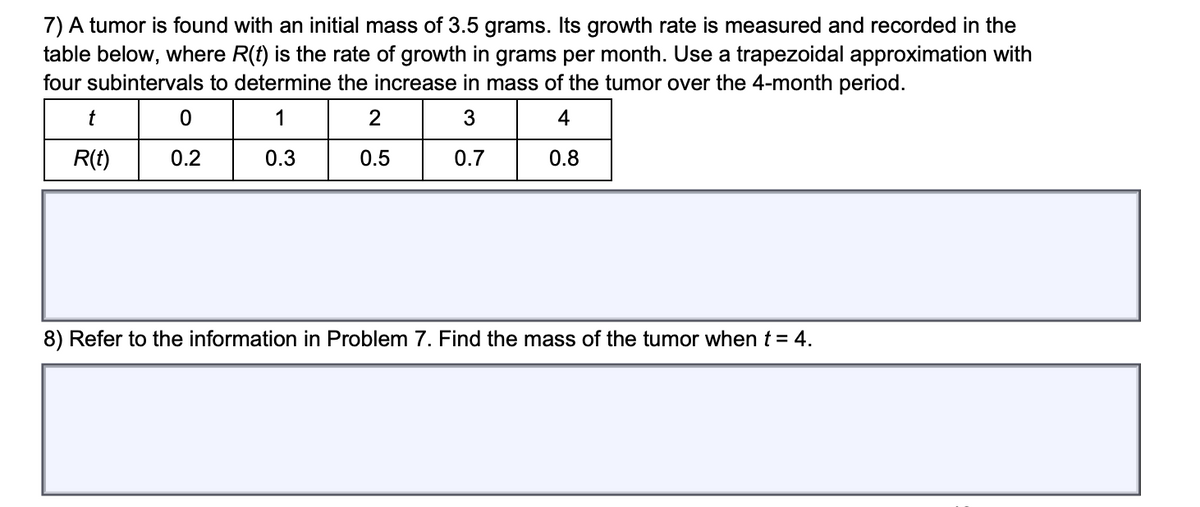 7) A tumor is found with an initial mass of 3.5 grams. Its growth rate is measured and recorded in the
table below, where R(f) is the rate of growth in grams per month. Use a trapezoidal approximation with
four subintervals to determine the increase in mass of the tumor over the 4-month period.
1
3
4
R(t)
0.5
0.8
8) Refer to the information in Problem 7. Find the mass of the tumor when t = 4.
