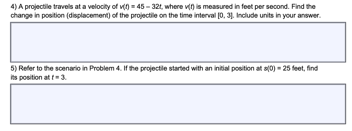 4) A projectile travels at a velocity of v(t) = 45 – 32t, where v(t) is measured in feet per second. Find the
change in position (displacement) of the projectile on the time interval [0, 3]. Include units in your answer.
5) Refer to the scenario in Problem 4. If the projectile started with an initial position at s(0) = 25 feet, find
its position at t = 3.
