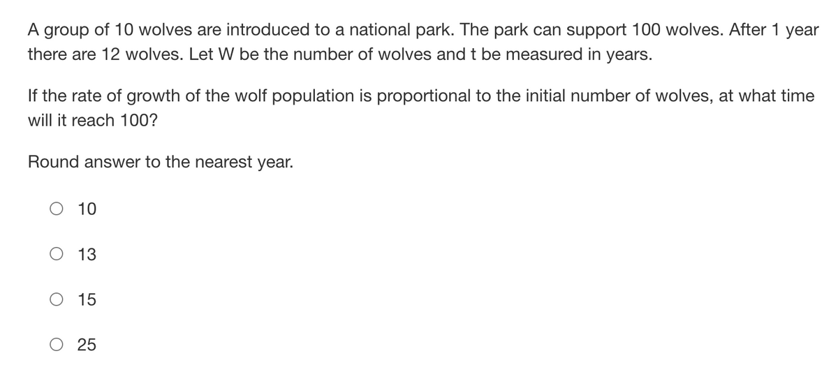 A group of 10 wolves are introduced to a national park. The park can support 100 wolves. After 1 year
there are 12 wolves. Let W be the number of wolves and t be measured in years.
If the rate of growth of the wolf population is proportional to the initial number of wolves, at what time
will it reach 100?
Round answer to the nearest year.
O 10
13
15
O 25