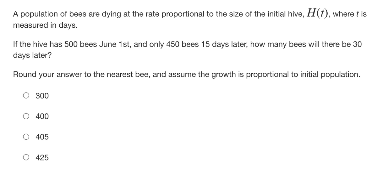 A population of bees are dying at the rate proportional to the size of the initial hive, H(t), where t is
measured in days.
If the hive has 500 bees June 1st, and only 450 bees 15 days later, how many bees will there be 30
days later?
Round your answer to the nearest bee, and assume the growth is proportional to initial population.
300
400
405
425