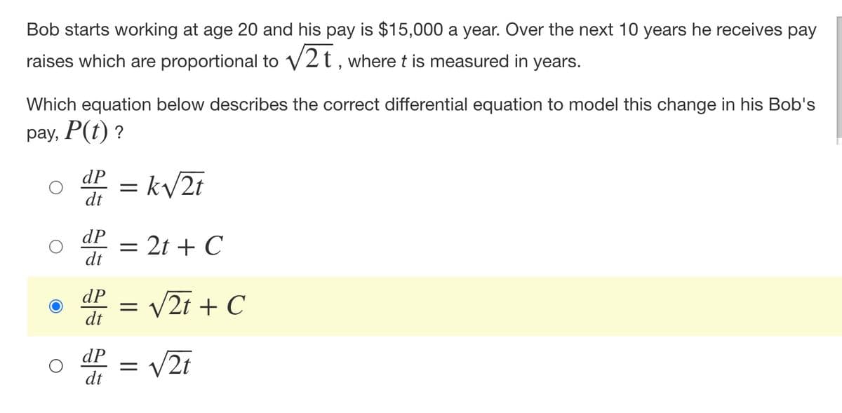 Bob starts working at age 20 and his pay is $15,000 a year. Over the next 10 years he receives pay
raises which are proportional to √2t, where t is measured in years.
Which equation below describes the correct differential equation to model this change in his Bob's
pay, P(t)?
dP
= k√√/2t
dt
dP
= 2t + C
dt
dP
=
dt
dP = √2t
dt
√2t + C