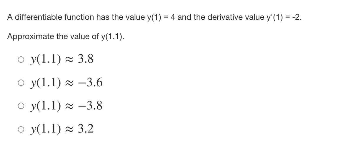 A differentiable function has the value y(1) = 4 and the derivative value y'(1) = -2.
Approximate the value of y(1.1).
O y(1.1) 2 3.8
O y(1.1) 2 –3.6
O y(1.1) 2 –3.8
O y(1.1) × 3.2

