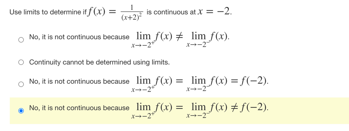 Use limits to determine if f (x) :
1
is continuous at X = –2.
(x+2)?
No, it is not continuous because lim f(x) # lim f(x).
x→-2+
x→-2-
Continuity cannot be determined using limits.
No, it is not continuous because lim f(x) =
lim f(x) = f(-2).
x→-2
X→-2+
o No, it is not continuous because lim f(x) = lim f (x) # f(-2).
x→-2+
x→-2
