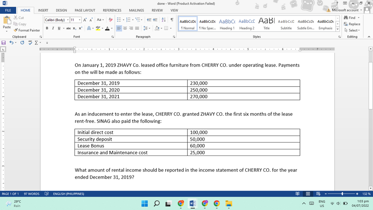 done - Word (Product Activation Failed)
FILE
HOME
INSERT
DESIGN
PAGE LAYOUT
REFERENCES
MAILINGS
REVIEW
VIEW
Microsoft account -
X Cut
A Find -
Calibri (Body)
11
-
A A Aa -
AaBbCcDc AaBbccDc AaBbC AaBbCcC AaB| AaBbCcc AaBbCcD AaBbCcDt
Ee Copy
ac Replace
Paste
BIU - abe X, x
A - aly - A
I Normal
I No Spac. Heading 1 Heading 2
Subtitle
Subtle Em. Emphasis
Title
Format Painter
A Select -
Clipboard
Font
Paragraph
Styles
Editing
ABC
L
1
1.. .
3
4 .. .I.
...A . . . 7 . .
On January 1, 2019 ZHAVY Co. leased office furniture from CHERRY CO. under operating lease. Payments
on the will be made as follows:
December 31, 2019
230,000
December 31, 2020
December 31, 2021
250,000
270,000
As an inducement to enter the lease, CHERRY CO. granted ZHAVY CO. the first six months of the lease
rent-free. SINAG also paid the following:
Initial direct cost
100,000
Security deposit
50,000
Lease Bonus
60,000
Insurance and Maintenance cost
25,000
3.
What amount of rental income should be reported in the income statement of CHERRY CO. for the year
ended December 31, 2019?
PAGE 1 OF 1
E ENGLISH (PHILIPPINES)
97 WORDS
+
132 %
29°C
ENG
1:03 pm
W
Rain
US
04/07/2022
