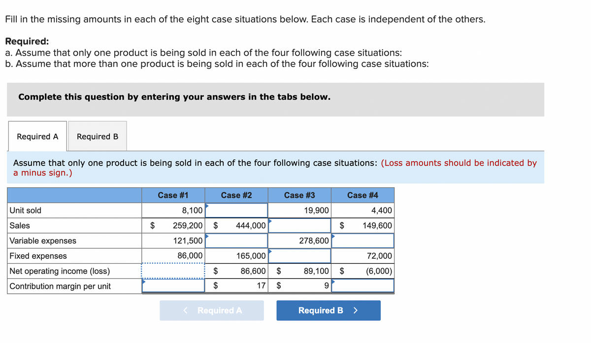 Fill in the missing amounts in each of the eight case situations below. Each case is independent of the others.
Required:
a. Assume that only one product is being sold in each of the four following case situations:
b. Assume that more than one product is being sold in each of the four following case situations:
Complete this question by entering your answers in the tabs below.
Required A
Required B
Assume that only one product is being sold in each of the four following case situations: (Loss amounts should be indicated by
a minus sign.)
Case #1
Case #2
Case #3
Case #4
Unit sold
8,100
19,900
4,400
Sales
259,200 $
444,000
$
149,600
Variable expenses
121,500
278,600
Fixed expenses
86,000
165,000
72,000
Net operating income (loss)
$
86,600 $
89,100
$
(6,000)
Contribution margin per
unit
17
< Required A
Required B
<>
