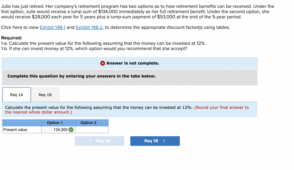Julie has just retired. Her company's retirement program has two options as to how retirement benefits can be received. Under the
first option, Julie would receive a lump sum of $134,000 immediately as her full retirement benefit. Under the second option, she
would receive $28,000 each year for 5 years plus a lump-sum payment of $53,000 at the end of the 5-year period.
Click here to view Exhibit 14B-1 and Exhibit 14B-2, to determine the appropriate discount factor(s) using tables.
Required:
1-a. Calculate the present value for the following assuming that the money can be invested at 12%.
1-b. If she can invest money at 12%, which option would you recommend that she accept?
Answer is not complete.
Complete this question by entering your answers in the tabs below.
Req 1A
Req 1B
Calculate the present value for the following assuming that the money can be invested at 12%. (Round your final answer to
the nearest whole dollar amount.)
Option 1
Option 2
Present value
Req 1B >
134,000
< Req 1A