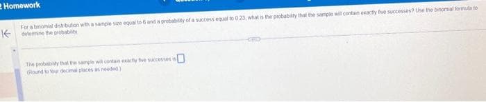 Homework
For a binomial distribution with a sample size equal to 6 and a probability of a success equal to 0 23, what is the probability that the sample will contain exactly five successes? Use the binomial formula to
determine the probability
The probability that the sample will contain exactly five successes is
(Round to four decimal places in needed)
-CHE