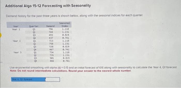 Additional Algo 15-12 Forecasting with Seasonality
Demand history for the past three years is shown below, along with the seasonal indices for each quarter.
Year
Year 1
Year 2
Year 3
Quarter:
580338888888
Demand
796
748
493
437
723
758
Year 4, Q1 forecast
538
467
734
735
501
466
Seasonal
Index
1.218
1.231
0.829
0.741
1.218
1.231
0.829
0.741
1.218
1.231
0.829
0.741
Use exponential smoothing with alpha (a) = 0.15 and an initial forecast of 616 along with seasonality to calculate the Year 4, Q1 forecast
Note: Do not round intermediate calculations. Round your answer to the nearest whole number.